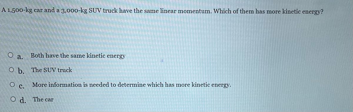 A 1,500-kg car and a 3,000-kg SUV truck have the same linear momentum. Which of them has more kinetic energy?
O
a.
O b.
O C.
Od.
Both have the same kinetic energy
The SUV truck
More information is needed to determine which has more kinetic energy.
The car