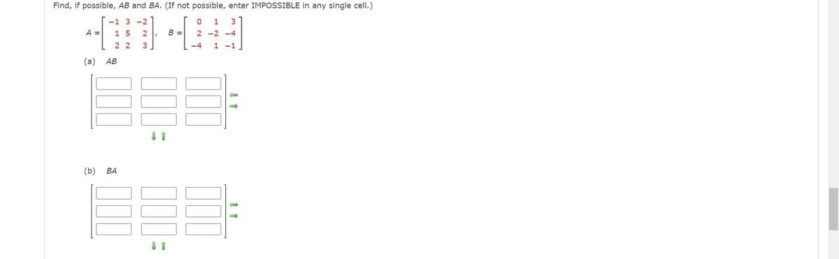 Find, if possible, AB and BA. (If not possible, enter IMPOSSIBLE in any single cell.)
-1 3-2
0 1 3
1 5 2
2-2-4
22 3
-4 1 -1
A =
(a) AB
(b) BA
000
B =
000
↓↑
000