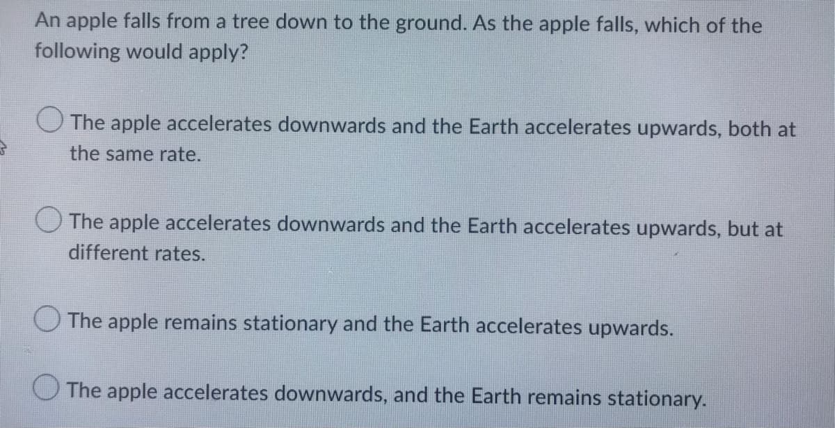 An apple falls from a tree down to the ground. As the apple falls, which of the
following would apply?
The apple accelerates downwards and the Earth accelerates upwards, both at
the same rate.
O The apple accelerates downwards and the Earth accelerates upwards, but at
different rates.
The apple remains stationary and the Earth accelerates upwards.
The apple accelerates downwards, and the Earth remains stationary.