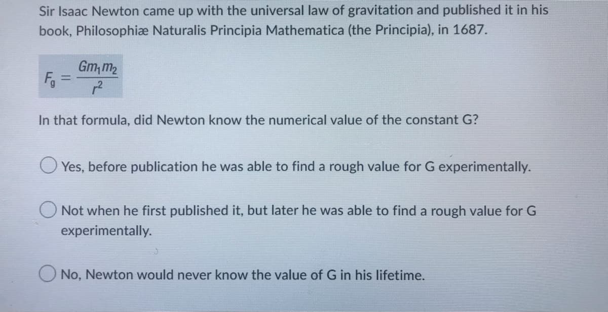 Sir Isaac Newton came up with the universal law of gravitation and published it in his
book, Philosophiæ Naturalis Principia Mathematica (the Principia), in 1687.
F₁ =
Gm₁m₂
²
In that formula, did Newton know the numerical value of the constant G?
Yes, before publication he was able to find a rough value for G experimentally.
Not when he first published it, but later he was able to find a rough value for G
experimentally.
No, Newton would never know the value of G in his lifetime.