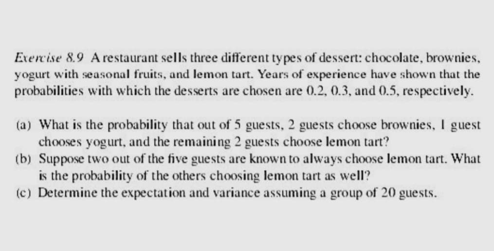 Exercise 8.9 A restaurant sells three different types of dessert: chocolate, brownies,
yogurt with seasonal fruits, and lemon tart. Years of experience have shown that the
probabilities with which the desserts are chosen are 0.2, 0.3, and 0.5, respectively.
(a) What is the probability that out of 5 guests, 2 guests choose brownies, I guest
chooses yogurt, and the remaining 2 guests choose lemon tart?
(b) Suppose two out of the five guests are known to always choose lemon tart. What
is the probability of the others choosing lemon tart as well?
(c) Determine the expectation and variance assuming a group of 20 guests.