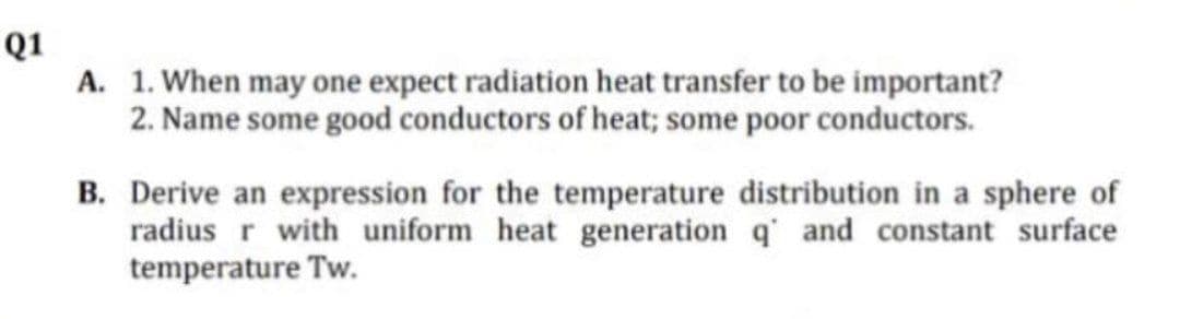 Q1
A. 1. When may one expect radiation heat transfer to be important?
2. Name some good conductors of heat; some poor conductors.
B. Derive an expression for the temperature distribution in a sphere of
radius r with uniform heat generation q and constant surface
temperature Tw.
