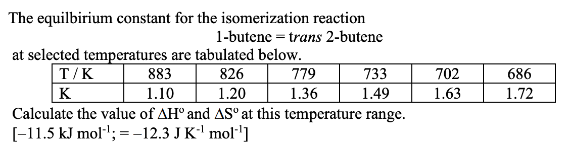 The equilbirium constant for the isomerization reaction
= trans 2-butene
1-butene
at selected temperatures are tabulated below.
883
T/K
826
779
733
702
686
K
1.10
1.20
1.36
1.49
1.63
1.72
Calculate the value of AH° and ASº at this temperature range.
[-11.5 kJ mol-l; =-12.3 J K' mol-']
