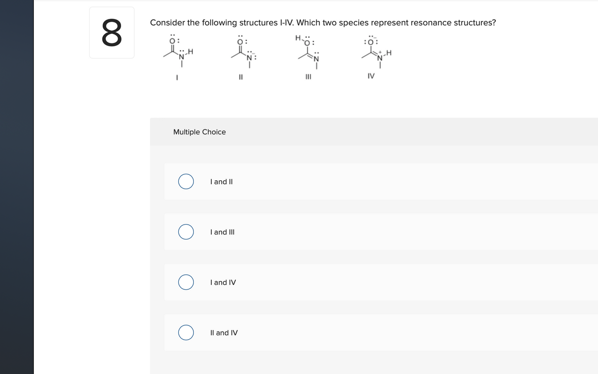 8.
Consider the following structures l-IV. Which two species represent resonance structures?
ö:
Hö:
:0:
'N:
II
IV
Multiple Choice
I and II
I and III
I and IV
Il and IV
