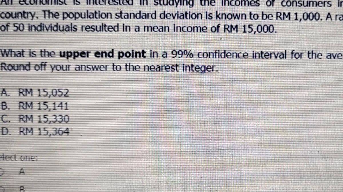 IS
studying the incomes of consumer in
country. The population standard deviation is known to be RM 1,000. A ra
of 50 individuals resulted in a mean income of RM 15,000.
What is the upper end point in a 99% confidence interval for the ave
Round off your answer to the nearest integer.
A. RM 15,052
B. RM 15,141
C. RM 15,330
D. RM 15,364
elect one:
