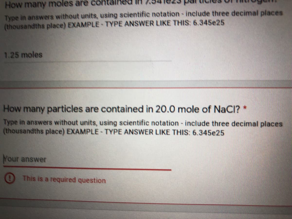 How many moles are co
Type in answers without units, using scientific notation-include three decimal places
(thousandths place) EXAMPLE-TYPE ANSWER LIKE THIS: 6.345e25
1.25 moles
How many particles are contained in 20.0 mole of NaCl? *
Type in answers without units, using scientific notation - include three decimal places
(thousandths place) EXAMPLE-TYPE ANSWER LIKE THIS: 6.345e25
Your answer
This is a required question
