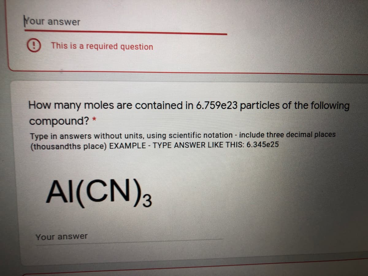 Your answer
This is a required question
How many moles are contained in 6.759e23 particles of the following
compound? *
Type in answers without units, using scientific notation - include three decimal places
(thousandths place) EXAMPLE - TYPE ANSWER LIKE THIS: 6.345e25
AI(CN),
Your answer
