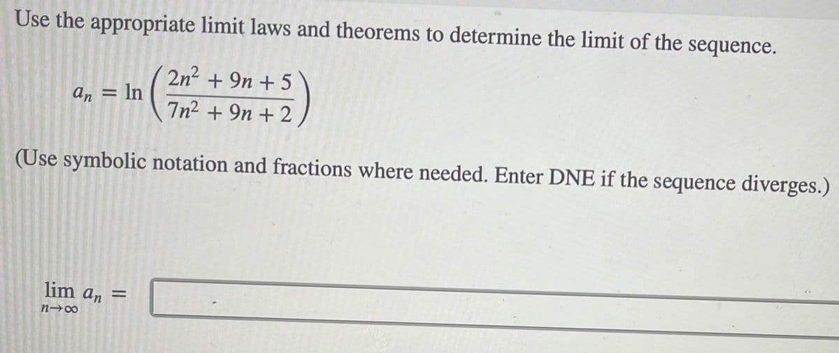 Use the appropriate limit laws and theorems to determine the limit of the sequence.
2n2 + 9n + 5
an = In
7n2 + 9n + 2
(Use symbolic notation and fractions where needed. Enter DNE if the sequence diverges.)
lim an =
%3D
