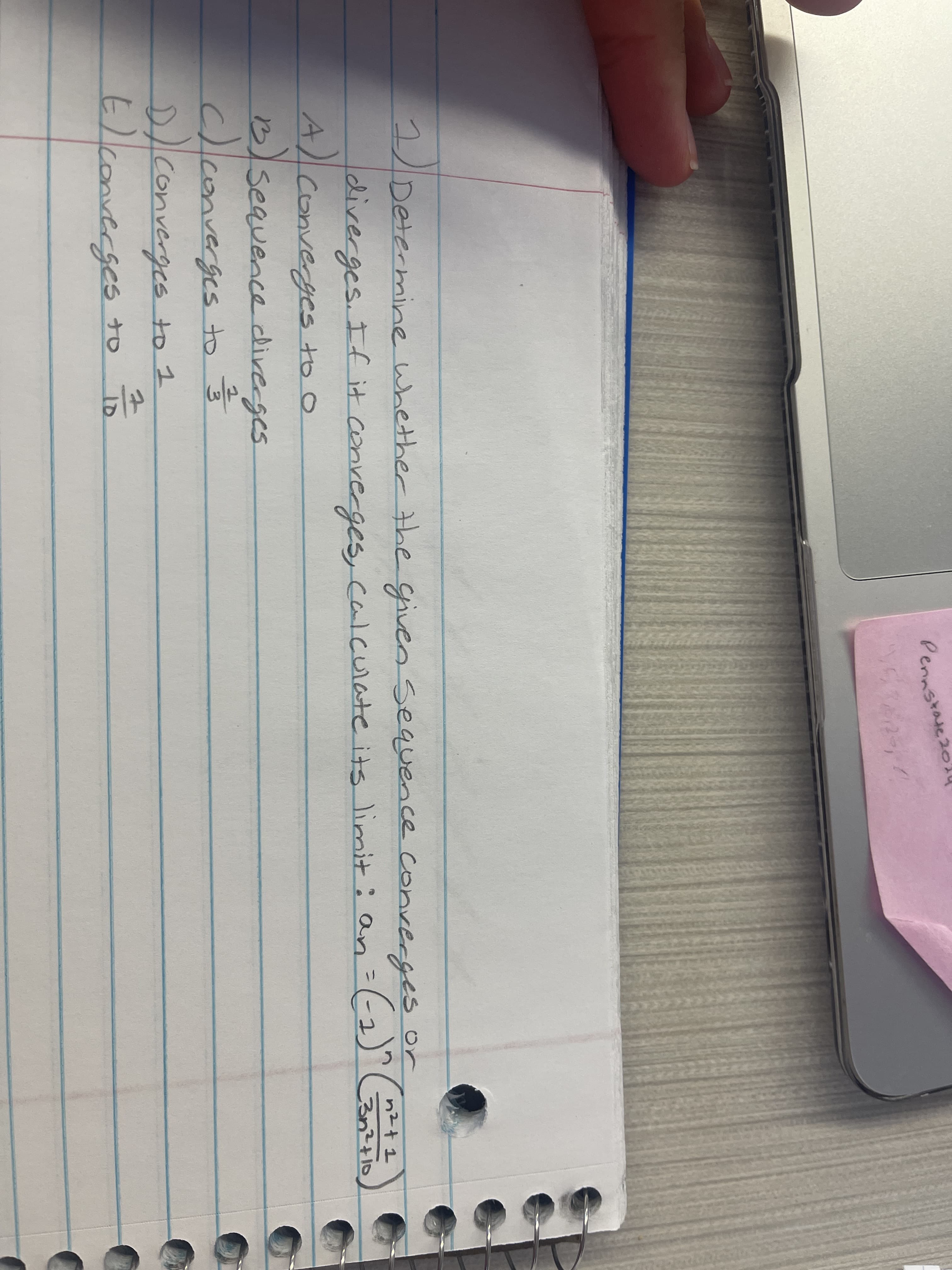 Pennstase
2)
2Determine whether the given sequence converges or
n2+ 1
ldiverges. If it converges, calculate its limit: an=(-2)"
A/converyes to o
B)seauence diveges
c)converges to
D/converges to 1
3n²+10
Converges to
