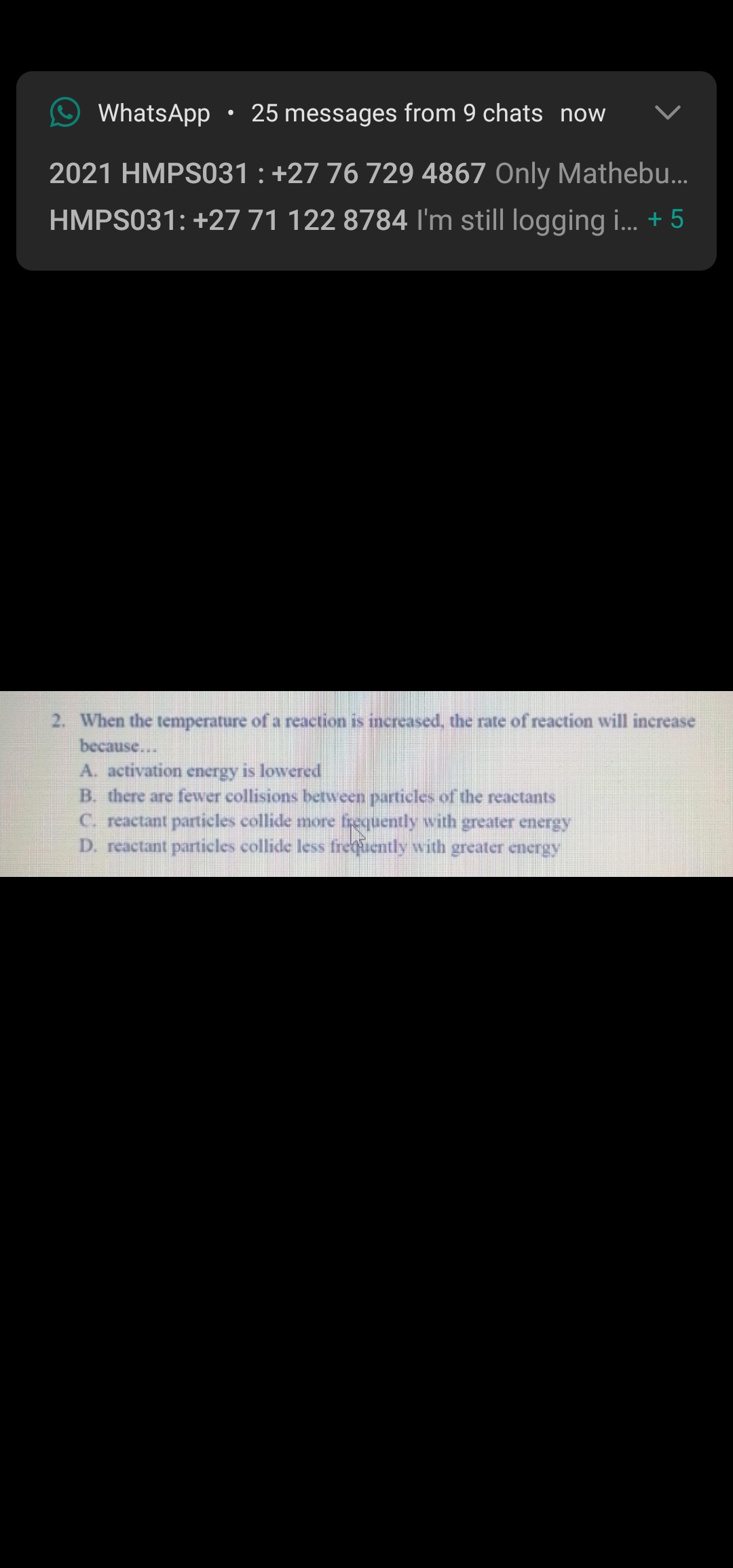 WhatsApp
25 messages from 9 chats now
2021 HMPSO31 : +27 76 729 4867 Only Mathebu...
HMPS031: +27 71 122 8784 I'm still logging i. + 5
2. When the temperature of a reaction is increased, the rate of reaction will increase
because...
A. activation energy is lowered
B. there are fewer collisions between particles of the reactants
C. reactant particles collide more frequently with greater energy
D. reactant particles collide less freuently with greater energy
