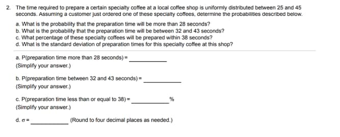 2. The time required to prepare a certain specialty coffee at a local coffee shop is uniformly distributed between 25 and 45
seconds. Assuming a customer just ordered one of these specialty coffees, determine the probabilities described below.
a. What is the probability that the preparation time will be more than 28 seconds?
b. What is the probability that the preparation time will be between 32 and 43 seconds?
c. What percentage of these specialty coffees will be prepared within 38 seconds?
d. What is the standard deviation of preparation times for this specialty coffee at this shop?
a. P(preparation time more than 28 seconds) =.
(Simplify your answer.)
b. P(preparation time between 32 and 43 seconds) =
(Simplify your answer.)
c. P(preparation time less than or equal to 38) =
(Simplify your answer.)
d. G =
(Round to four decimal places as needed.)

