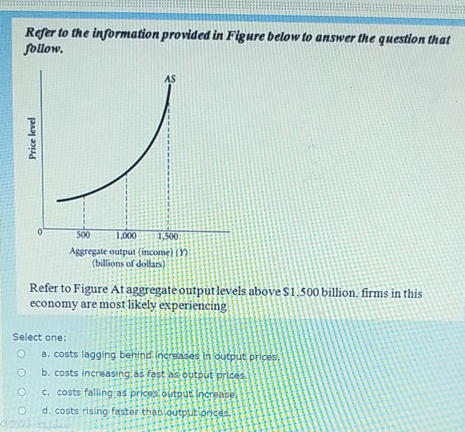 Refer to the information provided in Figure below to answer the question that
follow.
AS
500
1,000
1,500
Aggregate output (income) (Y)
(billions of dollars)
Refer to Figure At aggregate outputlevels above $1,500 billion, firms in this
economy are most likely experiencing
Select one:
a. costs lagging behind Increases in output prices.
b. costs increasing as fast as output prices.
C. costs falling as prices.output increase,
d. costs rising faster than output prices.
dows
Price level
