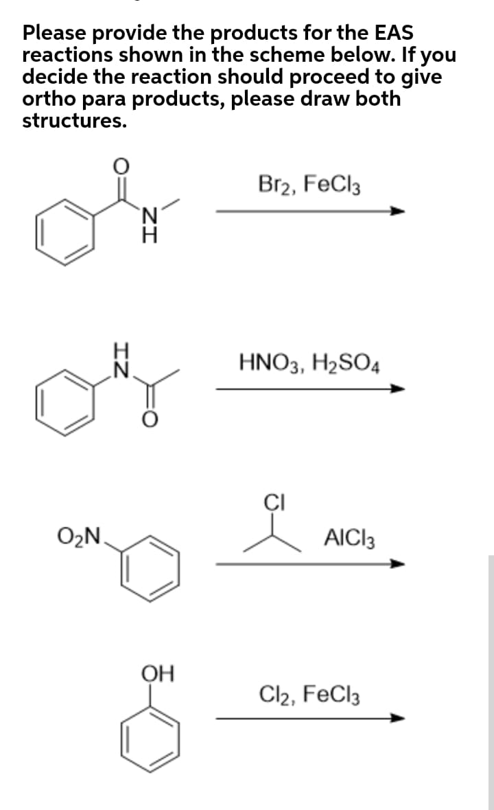 Please provide the products for the EAS
reactions shown in the scheme below. If you
decide the reaction should proceed to give
ortho para products, please draw both
structures.
Br2, FeCl3
HNO3, H2SO4
CI
O2N.
AICI3
OH
Cl2, FeCl3
IZ
