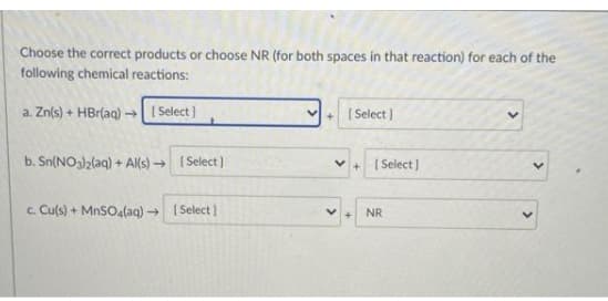 Choose the correct products or choose NR (for both spaces in that reaction) for each of the
following chemical reactions:
a. Zn(s) + HBr(aq) →| I Select)
+ ( Select )
b. Sn(NO3)2(aq) + A(s) → ( Select )
v+ ( Select)
c. Cu(s) + MnSO4(aq) → ( Select )
NR
>
