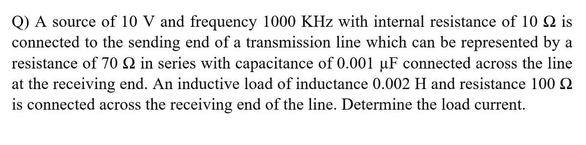 Q) A source of 10 V and frequency 1000 KHz with internal resistance of 10 N is
connected to the sending end of a transmission line which can be represented by a
resistance of 70 Q in series with capacitance of 0.001 µF connected across the line
at the receiving end. An inductive load of inductance 0.002 H and resistance 100 N
is connected across the receiving end of the line. Determine the load current.
