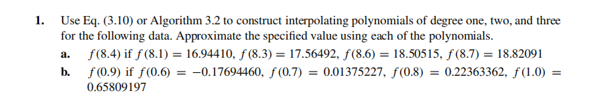 1. Use Eq. (3.10) or Algorithm 3.2 to construct interpolating polynomials of degree one, two, and three
for the following data. Approximate the specified value using each of the polynomials.
f(8.4) if ƒ (8.1) = 16.94410, f (8.3) = 17.56492, ƒ(8.6) = 18.50515, ƒ (8.7) = 18.82091
f (0.9) if f(0.6)
а.
b.
-0.17694460, f (0.7) = 0.01375227, f(0.8) = 0.22363362, ƒ (1.0)
0.65809197
