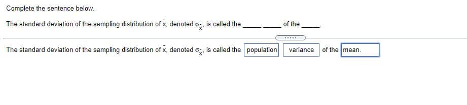 Complete the sentence below.
The standard deviation of the sampling distribution of x, denoted o, is called the
of the
.....
The standard deviation of the sampling distribution of x, denoted o;, is called the population
variance of the mean.
