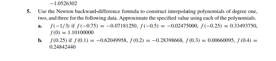 -1.0526302
5. Use the Newton backward-difference formula to construct interpolating polynomials of degree one,
two, and three for the following data. Approximate the specified value using each of the polynomials.
f(-1/3) if f(-0.75) = -0.07181250, ƒ(-0.5) = -0.02475000, ƒ (-0.25) = 0.33493750,
f(0) = 1.10100000
а.
b.
f(0.25) if f (0.1) = -0.62049958, ƒ (0.2) = –0.28398668, ƒ (0.3) = 0.00660095, f (0.4) =
||
0.24842440
