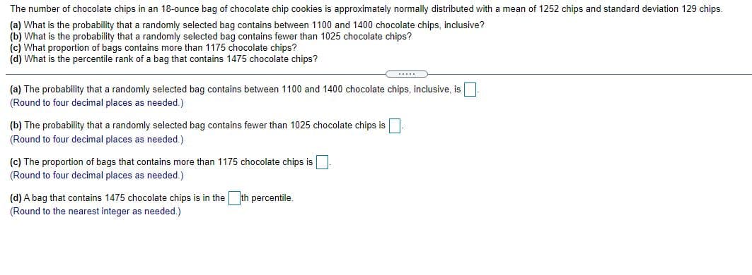 The number of chocolate chips in an 18-ounce bag of chocolate chip cookies is approximately normally distributed with a mean of 1252 chips and standard deviation 129 chips.
(a) What is the probability that a randomly selected bag contains between 1100 and 1400 chocolate chips, inclusive?
(b) What is the probability that a randomly selected bag contains fewer than 1025 chocolate chips?
(c) What proportion of bags contains more than 1175 chocolate chips?
(d) What is the percentile rank of a bag that contains 1475 chocolate chips?
(a) The probability that a randomly selected bag contains between 1100 and 1400 chocolate chips, inclusive, is
(Round to four decimal places as needed.)
(b) The probability that a randomly selected bag contains fewer than 1025 chocolate chips is
(Round to four decimal places as needed.)
(c) The proportion of bags that contains more than 1175 chocolate chips is
(Round to four decimal places as needed.)
(d) A bag that contains 1475 chocolate chips is in the th percentile.
(Round to the nearest integer as needed.)
