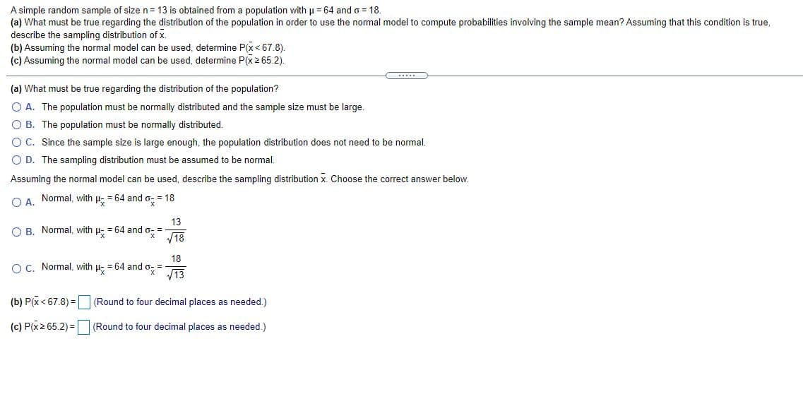 A simple random sample of size n= 13 is obtained from a population with u = 64 and o = 18.
(a) What must be true regarding the distribution of the population in order to use the normal model to compute probabilities involving the sample mean? Assuming that this condition is true,
describe the sampling distribution of x.
(b) Assuming the normal model can be used, determine P(x < 67.8).
(c) Assuming the normal model can be used, determine P(x2 65.2).
(a) What must be true regarding the distribution of the population?
O A. The population must be normally distributed and the sample size must be large.
O B. The population must be normally distributed.
O C. Since the sample size is large enough, the population distribution does not need to be normal.
O D. The sampling distribution must be assumed to be normal.
Assuming the normal model can be used, describe the sampling distribution x. Choose the correct answer below.
O A.
Normal, with p- = 64 and o- = 18
13
O B. Normal, with p- = 64 and o- =
V18
18
O C. Normal, with u- = 64 and o- =-
V13
(b) P(x< 67.8) = |
(Round to four decimal places as needed.)
(c) P(x2 65.2) = (Round to
ecimal places as
ded.)
