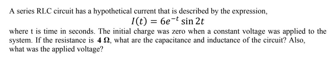 A series RLC circuit has a hypothetical current that is described by the expression,
6e-t sin 2t
I(t)
where t is time in seconds. The initial charge was zero when a constant voltage was applied to the
system. If the resistance is 42, what are the capacitance and inductance of the circuit? Also,
what was the applied voltage?
=