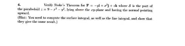 Verify Stoke's Theorem for F=-yi+j+ k where S is the part of
lying above the ry-plane and having the normal pointing
the paraboloid=9-²-².
upward.
(Hint: You need to compute the surface integral, as well as the line integral, and show that
they give the same result.)