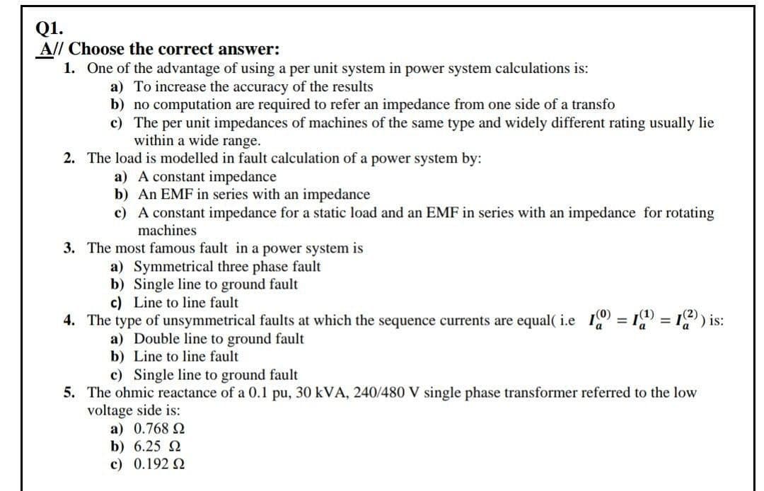 Q1.
A// Choose the correct answer:
1. One of the advantage of using a per unit system in power system calculations is:
a) To increase the accuracy of the results
b) no computation are required to refer an impedance from one side of a transfo
c) The per unit impedances of machines of the same type and widely different rating usually lie
within a wide range.
2. The load is modelled in fault calculation of a power system by:
a) A constant impedance
b) An EMF in series with an impedance
c) A constant impedance for a static load and an EMF in series with an impedance for rotating
machines
3. The most famous fault in a power system is
a) Symmetrical three phase fault
b) Single line to ground fault
c) Line to line fault
4. The type of unsymmetrical faults at which the sequence currents are equal( i.e 19 = 1 = 1) is:
%3D
a) Double line to ground fault
b) Line to line fault
c) Single line to ground fault
5. The ohmic reactance of a 0.1 pu, 30 kVA, 240/480 V single phase transformer referred to the low
voltage side is:
a) 0.768 2
b) 6.25 2
c) 0.192 2
