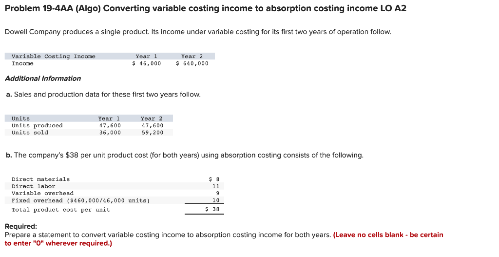 Problem 19-4AA (Algo) Converting variable costing income to absorption costing income LO A2
Dowell Company produces a single product. Its income under variable costing for its first two years of operation follow.
Variable Costing Income
Year 1
Year 2
Income
$ 46,000
$ 640,000
Additional Information
a. Sales and production data for these first two years follow.
Units
Units produced
Year 1
Year 2
47,600
36,000
47,600
59,200
Units sold
b. The company's $38 per unit product cost (for both years) using absorption costing consists of the following.
Direct materials
$ 8
Direct labor
Variable overhead
11
9
Fixed overhead ($460,000/46,000 units)
10
Total product cost per unit
$ 38
Required:
Prepare a statement to convert variable costing income to absorption costing income for both years. (Leave no cells blank - be certain
to enter "O" wherever required.)
