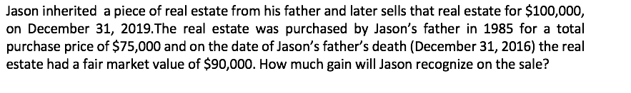 Jason inherited a piece of real estate from his father and later sells that real estate for $100,000,
on December 31, 2019.The real estate was purchased by Jason's father in 1985 for a total
purchase price of $75,000 and on the date of Jason's father's death (December 31, 2016) the real
estate had a fair market value of $90,000. How much gain will Jason recognize on the sale?
