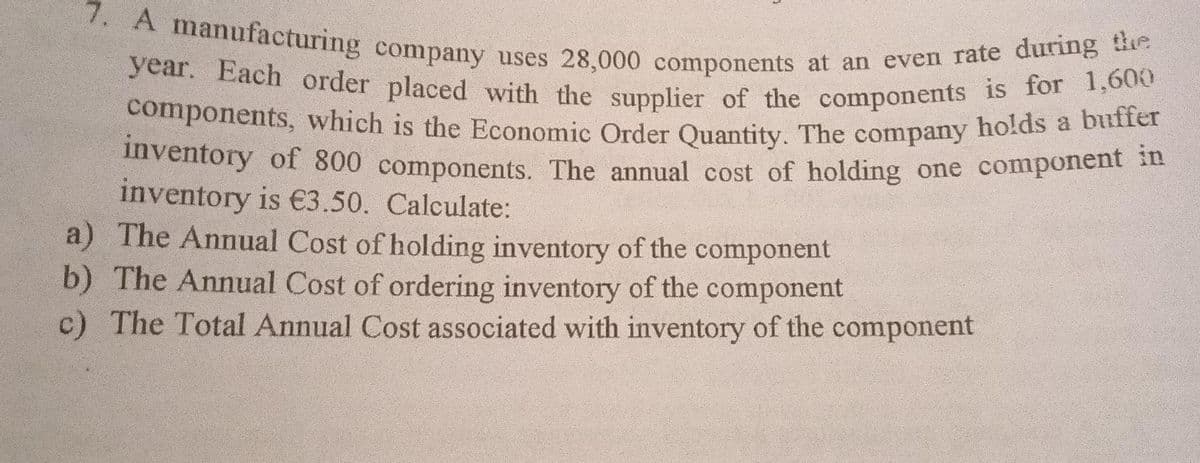 inventory of 800 components. The annual cost of holding one component in
components, which is the Economic Order Quantity. The company holds a buffer
year. Each order placed with the supplier of the components is for 1,600
7. A manufacturing company uses 28,000 components at an even rate during the
nventory of 800 components. The annual cost of holding one component st
inventory is €3.50. Calculate:
a) The Annual Cost of holding inventory of the component
b) The Annual Cost of ordering inventory of the component
The Total Annual Cost associated with inventory of the component
c)
