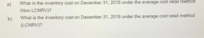 What is the inventory cost on December 31, 2019 under the average cost retail method
a)
(Non LCNRV)?
What is the inventory cost on December 31, 2019 under the average cost retail method
b)
(LCNRV)?
