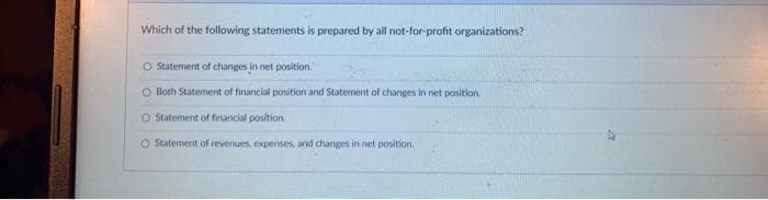 Which of the following statements is prepared by all not-for-profit organizations?
O Statement of changes in net position.
O Both Statement of financial position and Staternent of changes in net position.
O Statement of financial position.
O Statement of revenues, expenses, and changes in net position.
