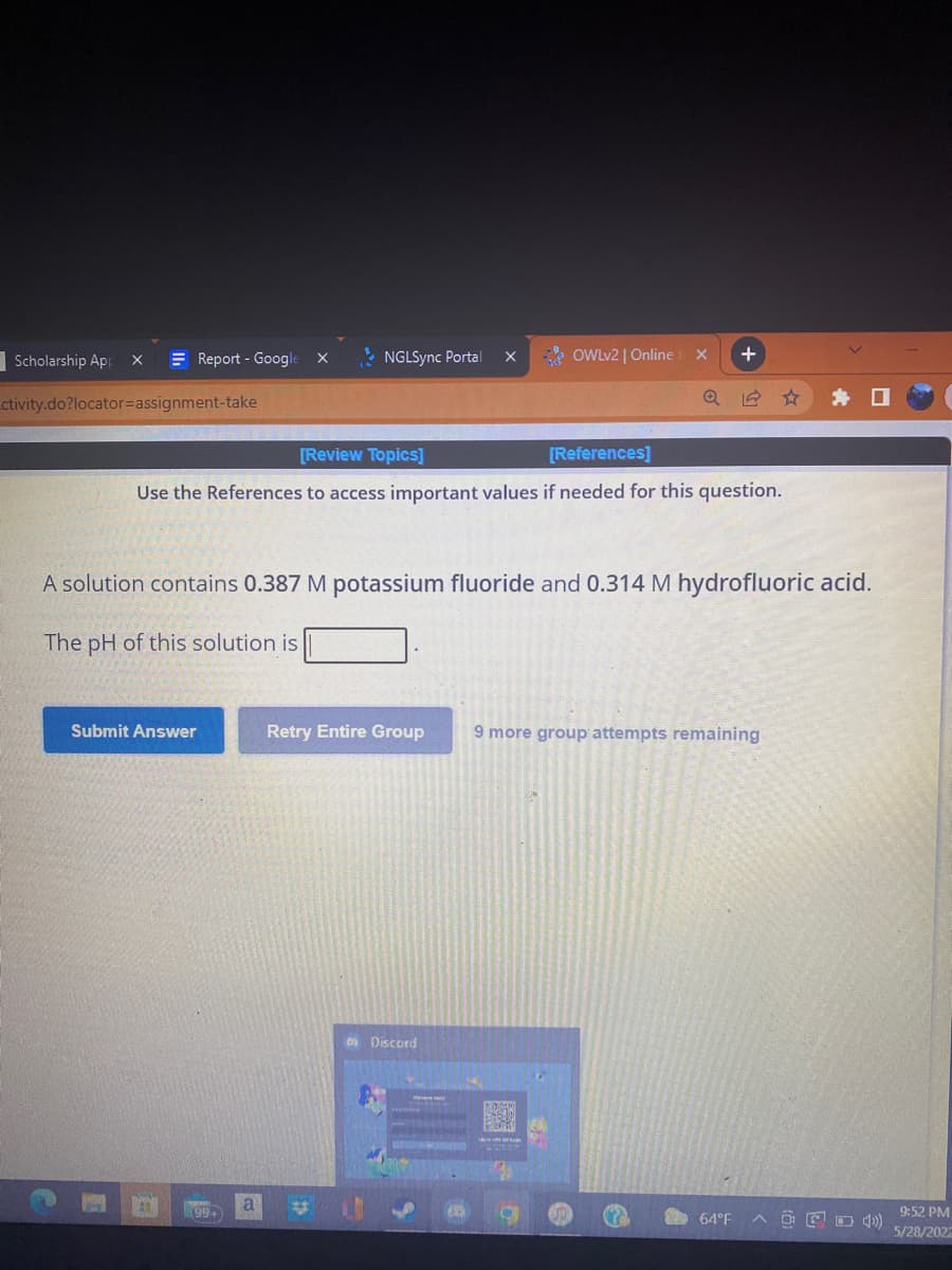 Scholarship App
X
NGLSync Portal
Q
ctivity.do?locator=assignment-take
[Review Topics]
[References]
Use the References to access important values if needed for this question.
A solution contains 0.387 M potassium fluoride and 0.314 M hydrofluoric acid.
The pH of this solution is
Submit Answer
Retry Entire Group
9 more group attempts remaining
Discord
A
64°F
Report - Google X
799+
a
X
OWLv2 | Online
X
+
9:52 PM
5/28/2022
