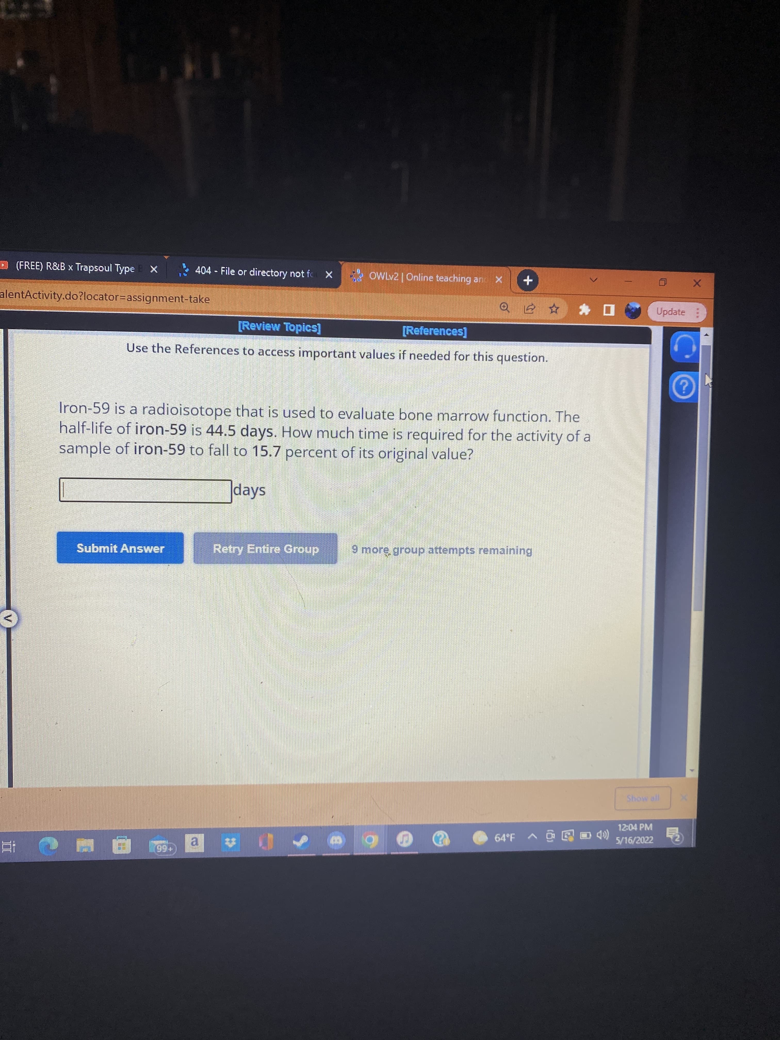 V.
(FREE) R&B x Trapsoul Type X
404 - File or directory not fo x OWLv2 Online teaching an X
alentActivity.do?locator=Dassignment-take
Update
ロ* 司
[Review Topics]
[References]
Use the References to access important values if needed for this question.
Iron-59 is a radioisotope that is used to evaluate bone marrow function. The
half-life of iron-59 is 44.5 days. How much time is required for the activity of a
sample of iron-59 to fall to 15.7 percent of its original value?
days
Submit Answer
Retry Entire Group
9 more group attempts remaining
12:04 PM
(合国回o < do9
5/16/2022
al
(+6
