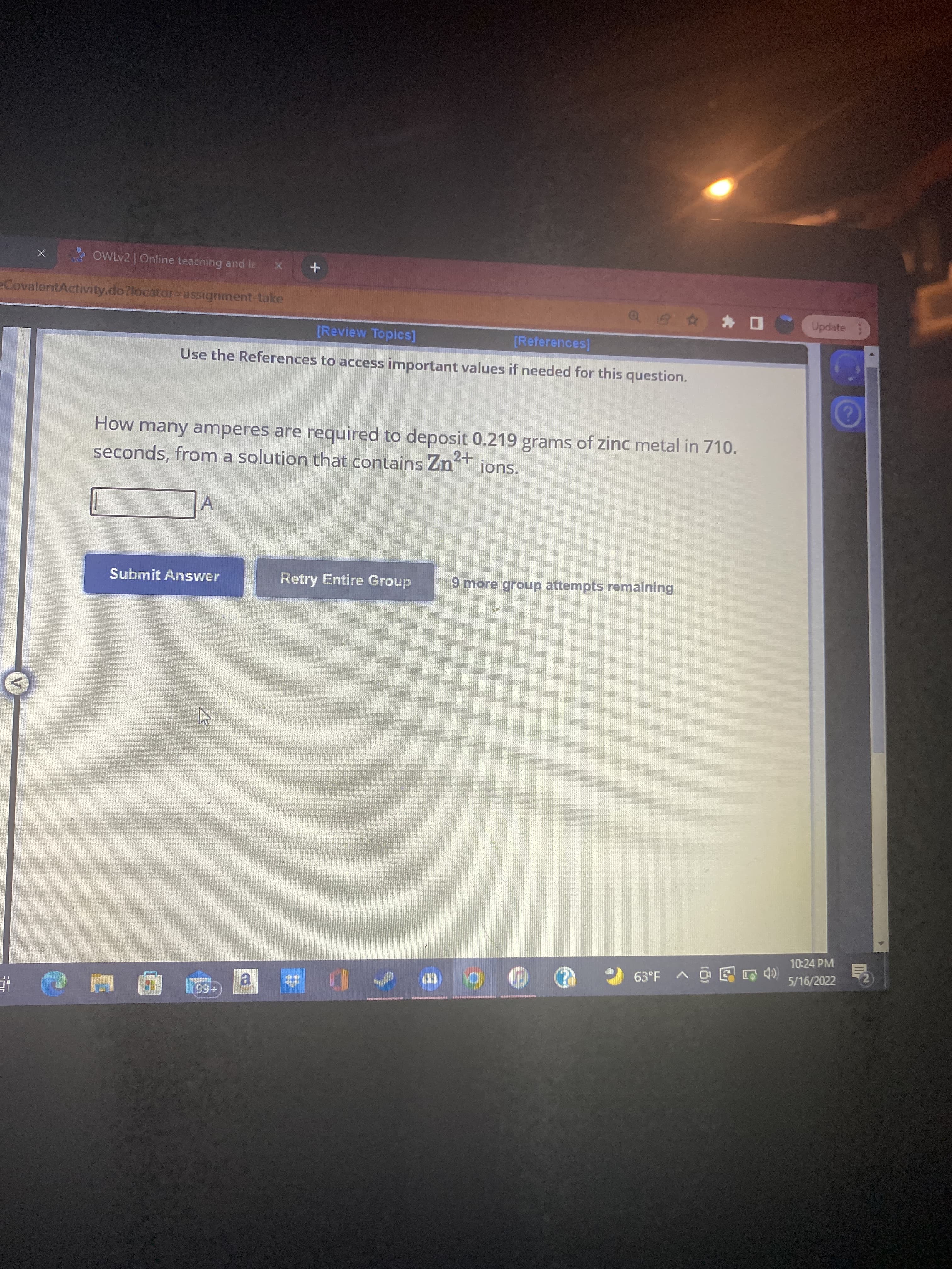 一回-
需
A OWLV2 | Online teaching and le
eCovalentActivity.do?locator=assignment-take
Update
[Review Topics]
[References]
Use the References to access important values if needed for this question.
How many amperes are required to deposit 0.219 grams of zinc metal in 710.
seconds, from a solution that contains Znt
A
Submit Answer
Retry Entire Group
9 more group attempts remaining
10:24 PM
5/16/2022
合合西o < 片.S9
+66
