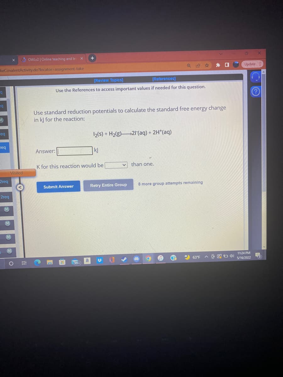 OWLV2 | Online teaching and le
+
keCovalentActivity.do?locator=assignment-take
Update :
[Review Topics]
[References)
Use the References to access important values if needed for this question.
eq
Use standard reduction potentials to calculate the standard free energy change
in k] for the reaction:
eq
2(s) + H2(g)21(aq) + 2H*(aq)
req
Answer:
kJ
K for this reaction would be
than one.
Visited
2req
Submit Answer
Retry Entire Group
8 more group attempts remaining
2req
11:24 PM
2 63°F
5/16/2022
