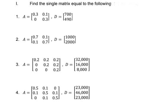 I.
Find the single matrix equal to the following:
[7001
1. A= [ 0 .
[0.3 0.11
0 0.3]
[0.7
2. A =
lo.1
101 0.7
071.0
[1000]
D =
l2000
[32,0001
D = |16,000
8,000.
[0.2 0.2
0.2
3. A =
0.2 0.2
0.2.
[0.5 0.1
4. A = 0.1 0.5 0.1
[23,000]
D = |46,000
[23,000]
0.1
0.5
