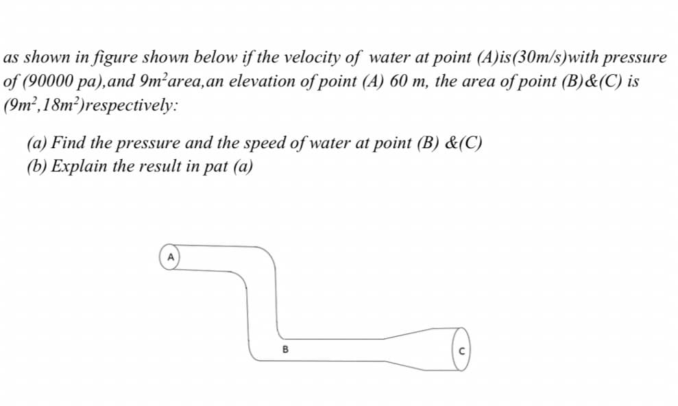 as shown in figure shown below if the velocity of water at point (A)is(30m/s)with pressure
of (90000 pa),and 9m²area,an elevation of point (A) 60 m, the area of point (B)&(C) is
(9m²,18m²)respectively:
(a) Find the pressure and the speed of water at point (B) &(C)
(b) Explain the result in pat (a)
A
B

