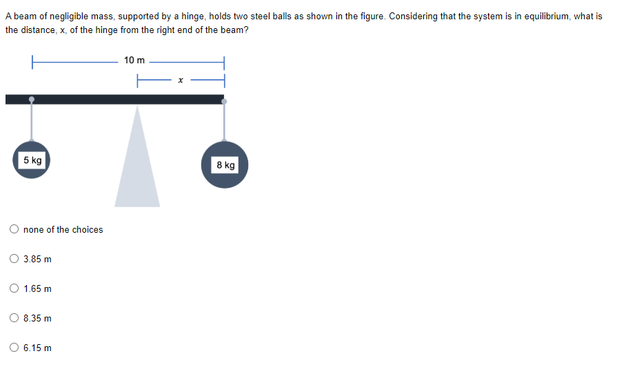 A beam of negligible mass, supported by a hinge, holds two steel balls as shown in the figure. Considering that the system is in equilibrium, what is
the distance, x, of the hinge from the right end of the beam?
10 m
5 kg
8 kg
O none of the choices
3.85 m
O 1.65 m
8.35 m
6.15 m
O