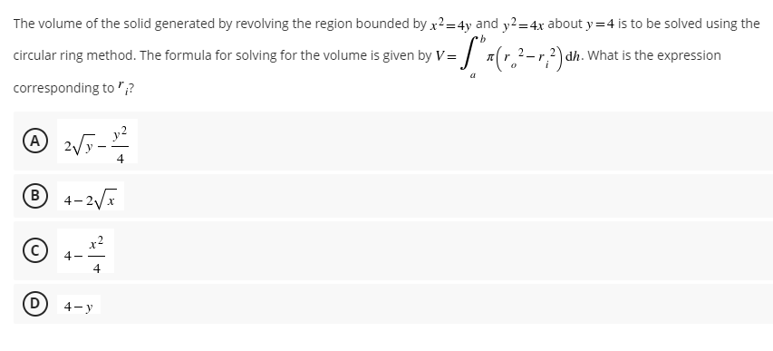 The volume of the solid generated by revolving the region bounded by x²= 4y and y²=4x about y=4 is to be solved using the
b
circular ring method. The formula for solving for the volume is given by V = "*(r. ²-²) dh. What is the expression
-r
a
corresponding to?
(A)
2√5-1²
4
Ⓡ 4-2√x
x²
Ⓒ
4
D
4-y