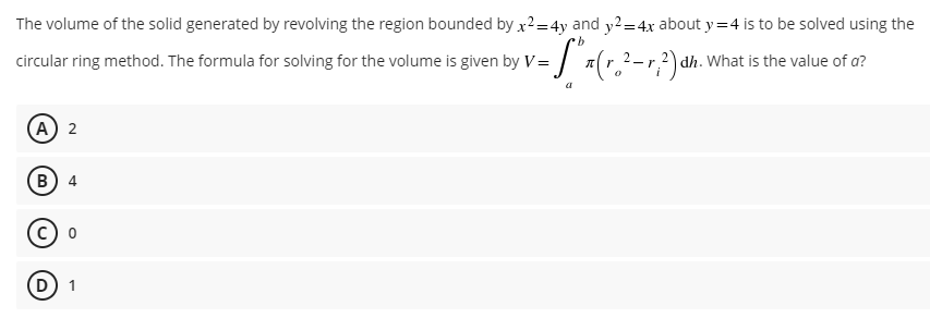 The volume of the solid generated by revolving the region bounded by x2=4y and y2=4x about y=4 is to be solved using the
·b
circular ring method. The formula for solving for the volume is given by V= (²-²) dh. What is the value of a?
0
(A) 2
B) 4
© °
(D) 1