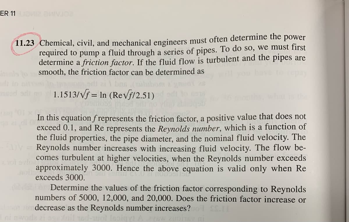 ER 11O IV
11.23 Chemical, civil, and mechanical engineers must often determine the power
required to pump a fluid through a series of pipes. To do so, we must first
determine a friction factor. If the fluid flow is turbulent and the pipes are
smooth, the friction factor can be determined as
pay
1.1513/vf = In (ReVf/2.51)
is the
In this equationf represents the friction factor, a positive value that does not
exceed 0.1, and Re represents the Reynolds number, which is a function of
the fluid properties, the pipe diameter, and the nominal fluid velocity. The
DV = Reynolds number increases with increasing fluid velocity. The flow be-
comes turbulent at higher velocities, when the Reynolds number exceeds
approximately 3000. Hence the above equation is valid only when Re
exceeds 3000.
Determine the values of the friction factor corresponding to Reynolds
numbers of 5000, 12,000, and 20,000. Does the friction factor increase or
decrease as the Reynolds number increases?
ni nwoda

