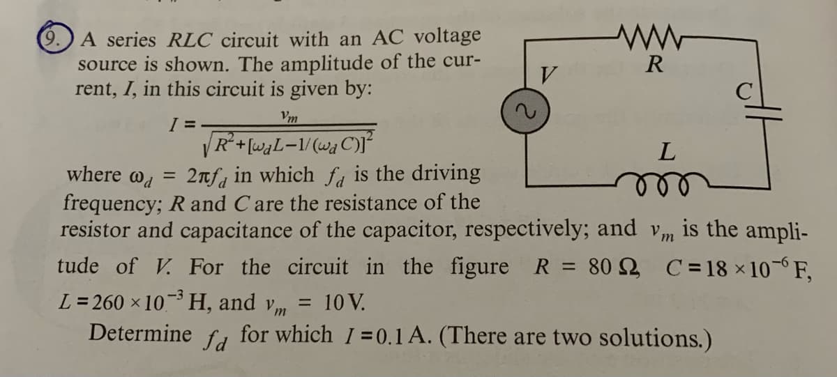 A series RLC circuit with an AC voltage
source is shown. The amplitude of the cur-
rent, I, in this circuit is given by:
R
Vm
|R*+[waL=1/(wa C)I
where @d
2nfa in which fa is the driving
ele
%3D
frequency; R and Care the resistance of the
resistor and capacitance of the capacitor, respectively; and vm is the ampli-
tude of V. For the circuit in the figure R = 80 2 C = 18 × 10-6 F,
%3D
L = 260 x 10 H, and vm
10 V.
Determine
for which I=0.1 A. (There are two solutions.)
fd
