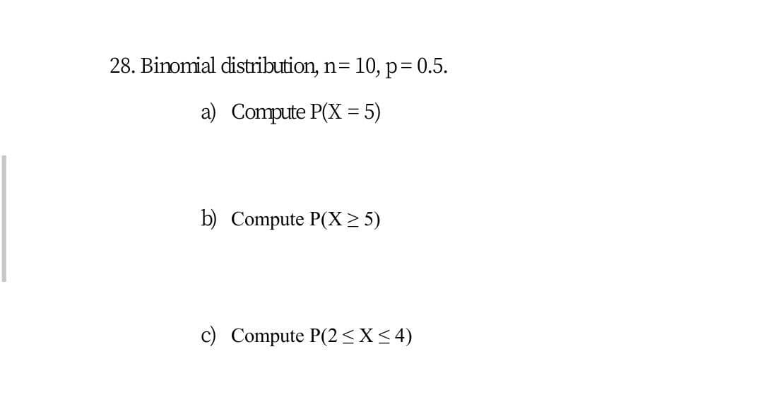 28. Binomial distribution, n= 10, p=D0.5.
a) Compute P(X = 5)
b) Compute P(X > 5)
c) Compute P(2<X<4)
