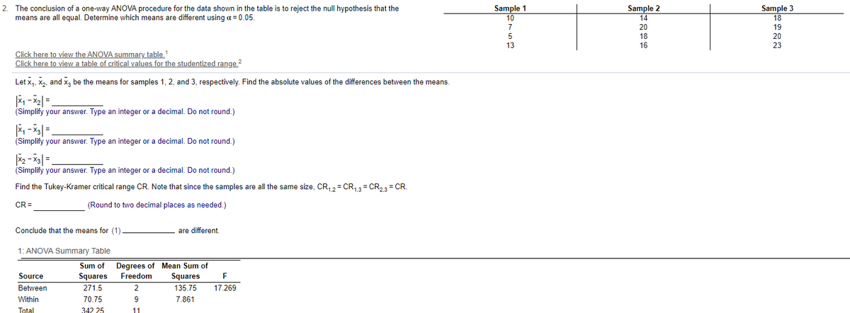 Sample 1
10
2.
The conclusion of a one-way ANOoVA procedure for the data shown in the table is to reject the null hypothesis that the
Sample 2
means are all equal. Determine which means are different using a = 0.05.
Sample 3
18
14
7
20
19
18
20
16
23
Click here to view the ANOVA summary table.
Click here to view a table of critical values for the studentized range.?
Let x, X2, and x, be the means for samples 1, 2, and 3, respectively. Find the absolute values of the differences between the means.
(Simplify your answer. Type an integer or a decimal. Do not round.)
(Simplify your answer. Type an integer or a decimal. Do not round.)
(Simplify your answer. Type an integer or a decimal. Do not round.)
Find the Tukey-Kramer critical range CR. Note that since the samples are all the same size, CR, 2= CR,3= CR23 = CR.
CR =
(Round to two decimal places as needed.)
Conclude that the means for (1)
are different.
1: ANOVA Summary Table
Degrees of Mean Sum of
Squares
Sum of
Source
Squares
Freedom
Between
271.5
2
135.75
17.269
Within
70.75
9
7.861
Total
342 25
11
