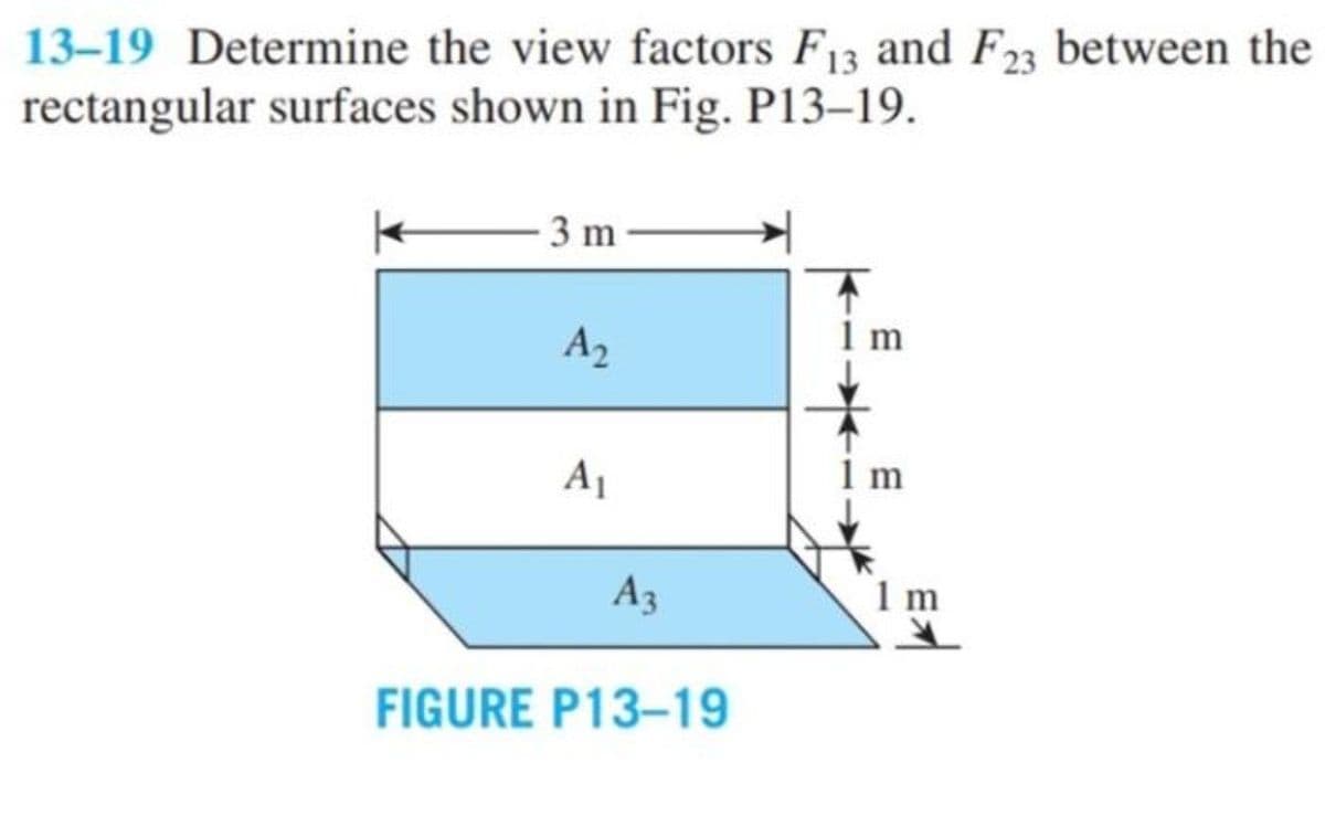 13-19 Determine the view factors F13 and F23 between the
rectangular surfaces shown in Fig. P13–19.
3 m
A2
1 m
A1
1 m
A3
1m
FIGURE P13-19
