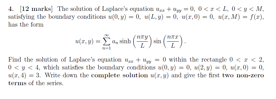 4. [12 marks] The solution of Laplace's equation upr + Uyy = 0, 0 <x < L, 0 < y < M,
satisfying the boundary conditions u(0, y) = 0, u(L, y) = 0, u(x, 0) = 0, u(x, M) = f(x),
has the form
6.
u(r, y):
. Σ α
NTY
E an sinh
n=1
Find the solution of Laplace's equation uær + Uyy
0 < y < 4, which satisfies the boundary conditions u(0, y) = 0, u(2, y) = 0, u(x,0) = 0,
u(x, 4) = 3. Write down the complete solution u(x, y) and give the first two non-zero
terms of the series.
= 0 within the rectangle 0 < x < 2,
