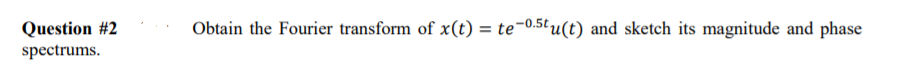 Question #2
Obtain the Fourier transform of x(t) = te¬0.5tu(t) and sketch its magnitude and phase
spectrums.
