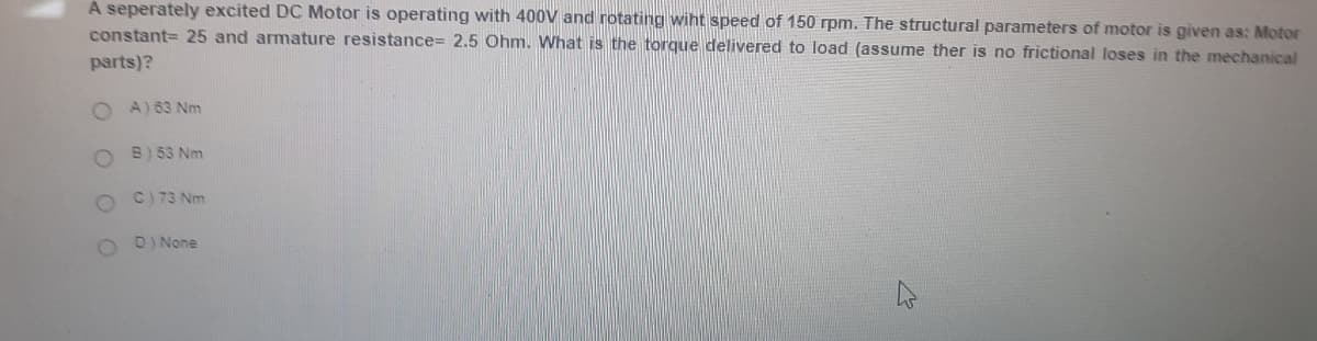 A seperately excited DC Motor is operating with 400V and rotating wiht speed of 150 rpm. The structural parameters of motor is given as: Motor
constant= 25 and armature resistance= 2.5 Ohm. What is the torque delivered to load (assume ther is no frictional loses in the mechanical
parts)?
A) 63 Nm
B) 53 Nm
C) 73 Nm
D) None
