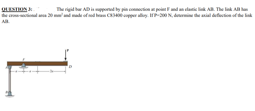 QUESTION 3: .
the cross-sectional area 20 mm² and made of red brass C83400 copper alloy. If P=200 N, determine the axial deflection of the link
АВ.
The rigid bar AD is supported by pin connection at point F and an elastic link AB. The link AB has
2a
